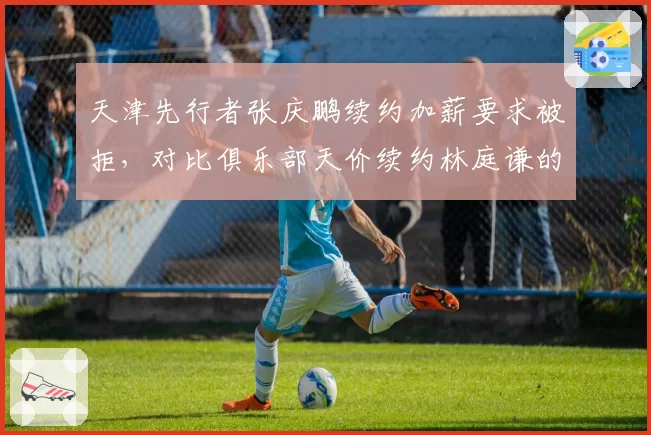 天津先行者张庆鹏续约加薪要求被拒,对比俱乐部天价续约林庭谦的资源配置失衡